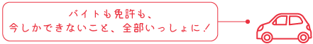 バイトも免許も、
今しかできないこと、全部いっしょに！