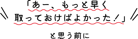 あー、もっと早く取っておけばよかった！」と思う前に